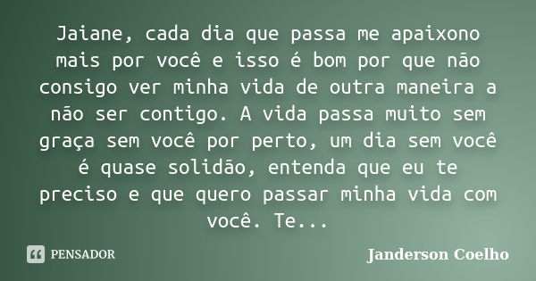 Jaiane, cada dia que passa me apaixono mais por você e isso é bom por que não consigo ver minha vida de outra maneira a não ser contigo. A vida passa muito sem ... Frase de Janderson Coelho.