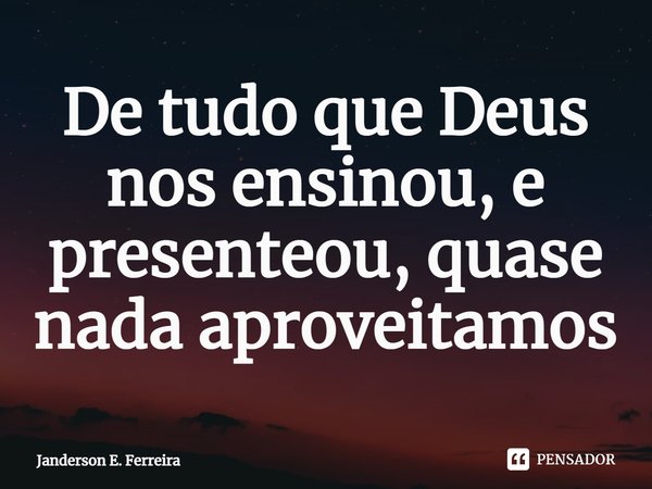 ⁠De tudo que Deus nos ensinou, e presenteou, quase nada aproveitamos... Frase de Janderson e. Ferreira.