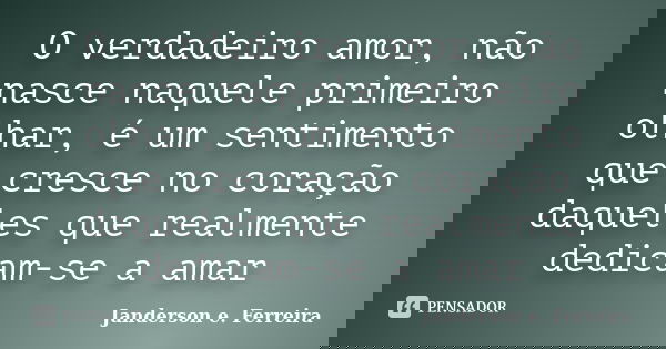 O verdadeiro amor, não nasce naquele primeiro olhar, é um sentimento que cresce no coração daqueles que realmente dedicam-se a amar... Frase de Janderson E. Ferreira.
