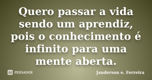 Quero passar a vida sendo um aprendiz, pois o conhecimento é infinito para uma mente aberta.... Frase de Janderson e. Ferreira.