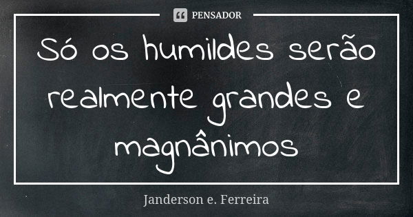 Só os humildes serão realmente grandes e magnânimos... Frase de Janderson E. Ferreira.