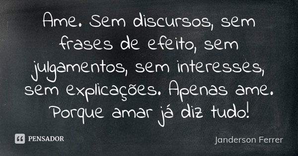 Ame. Sem discursos, sem frases de efeito, sem julgamentos, sem interesses, sem explicações. Apenas ame. Porque amar já diz tudo!... Frase de Janderson Ferrer.