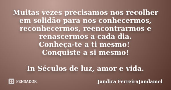 Muitas vezes precisamos nos recolher em solidão para nos conhecermos, reconhecermos, reencontrarmos e renascermos a cada dia. Conheça-te a ti mesmo! Conquiste a... Frase de Jandira FerreiraJandamel.