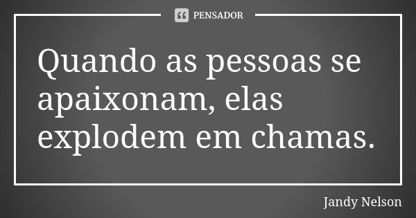 Quando as pessoas se apaixonam, elas explodem em chamas.... Frase de Jandy Nelson.