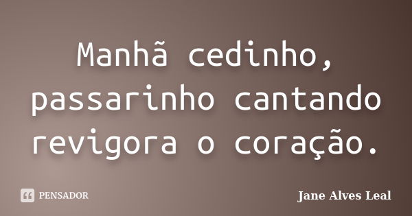 Manhã cedinho, passarinho cantando revigora o coração.... Frase de Jane Alves Leal.