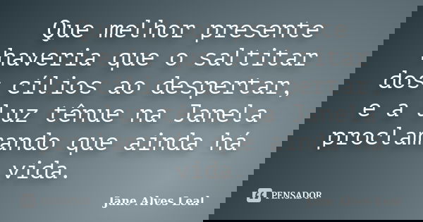 Que melhor presente haveria que o saltitar dos cílios ao despertar, e a luz tênue na Janela proclamando que ainda há vida.... Frase de Jane Alves Leal.