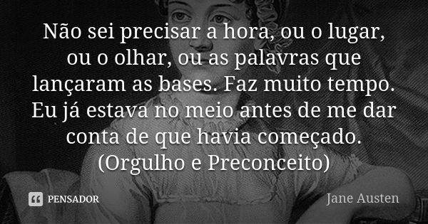 Não sei precisar a hora, ou o lugar, ou o olhar, ou as palavras que lançaram as bases. Faz muito tempo. Eu já estava no meio antes de me dar conta de que havia ... Frase de Jane Austen.