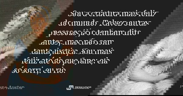 Sou a criatura mais feliz do mundo. Talvez outras pessoas já o tenham dito antes, mas não com tanta justiça. Sou mais feliz até do que Jane; ela só sorri, eu ri... Frase de Jane Austen.