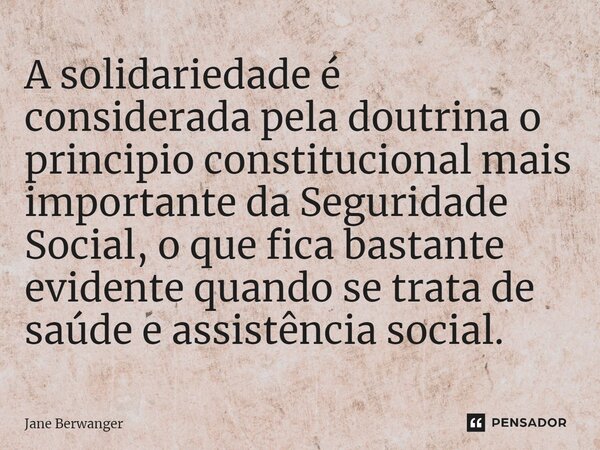 ⁠A solidariedade é considerada pela doutrina o principio constitucional mais importante da Seguridade Social, o que fica bastante evidente quando se trata de sa... Frase de Jane Berwanger.