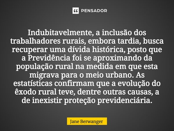 ⁠Indubitavelmente, a inclusão dos trabalhadores rurais, embora tardia, busca recuperar uma dívida histórica, posto que a Previdência foi se aproximando da popul... Frase de Jane Berwanger.