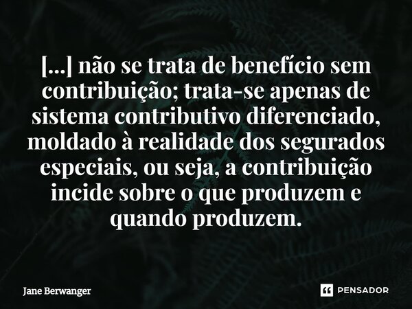 ⁠[...] não se trata de benefício sem contribuição; trata-se apenas de sistema contributivo diferenciado, moldado à realidade dos segurados especiais, ou seja, a... Frase de Jane Berwanger.