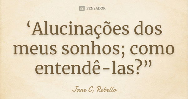 ‘Alucinações dos meus sonhos; como entendê-las?”... Frase de Jane C.Rebello.