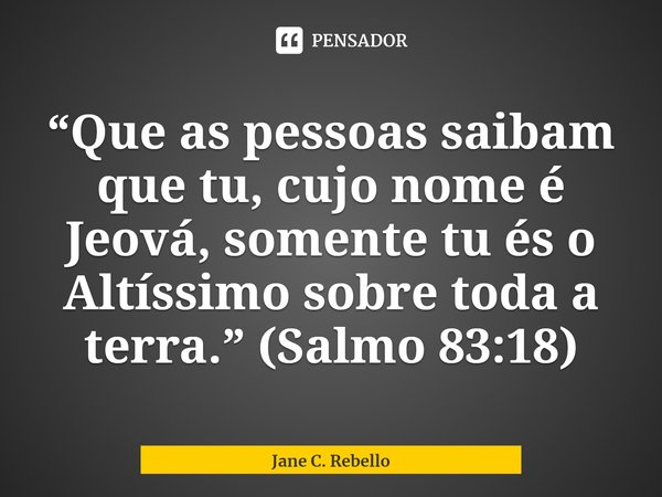 ⁠ “Que as pessoas saibam que tu, cujo nome é Jeová, somente tu és o Altíssimo sobre toda a terra.” (Salmo 83:18)... Frase de Jane C. Rebello.