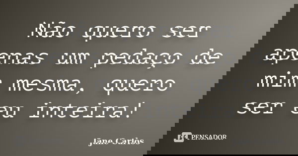 Não quero ser apenas um pedaço de mim mesma, quero ser eu inteira!... Frase de Jane Carlos.