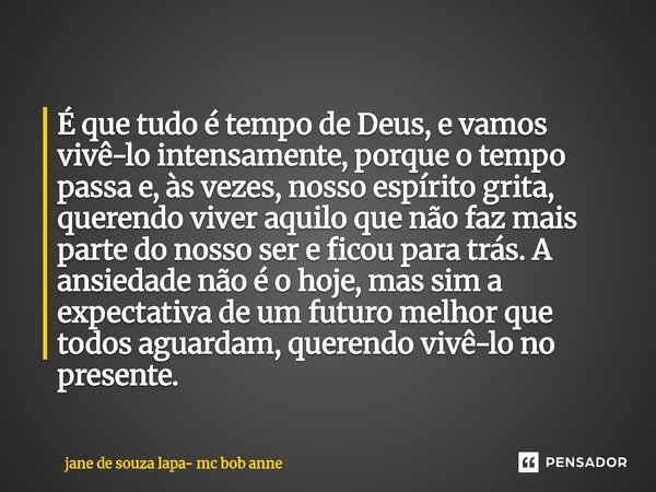 É que tudo é tempo de Deus, e vamos vivê-lo intensamente, porque o tempo passa e, às vezes, nosso espírito grita, querendo viver aquilo que não faz mais parte ... Frase de jane de souza lapa- mc bob anne.