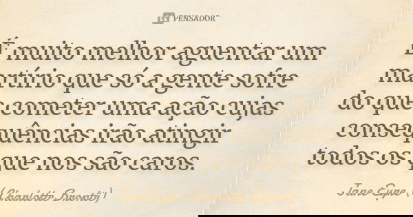 É muito melhor aguentar um martírio que só a gente sofre do que cometer uma ação cujas consequências irão atingir todos os que nos são caros.... Frase de Jane Eyre (Charlotte Brontë).