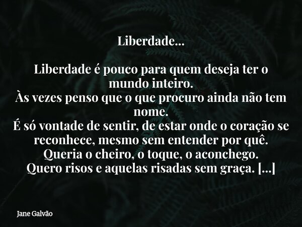 Liberdade... Liberdade é pouco para quem deseja ter o mundo inteiro. Às vezes penso que o que procuro ainda não tem nome. É só vontade de sentir, de estar onde ... Frase de Jane Galvão.