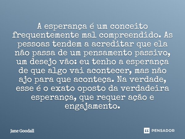 ⁠A esperança é um conceito frequentemente mal compreendido. As pessoas tendem a acreditar que ela não passa de um pensamento passivo, um desejo vão: eu tenho a ... Frase de Jane Goodall.