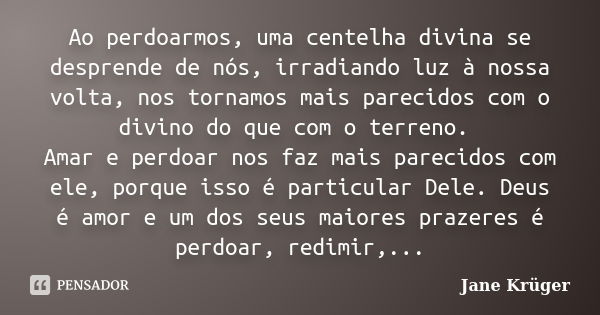 Ao perdoarmos, uma centelha divina se desprende de nós, irradiando luz à nossa volta, nos tornamos mais parecidos com o divino do que com o terreno. Amar e perd... Frase de Jane Krüger.