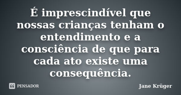 É imprescindível que nossas crianças tenham o entendimento e a consciência de que para cada ato existe uma consequência.... Frase de Jane Krüger.