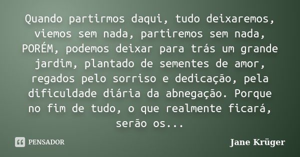 Quando partirmos daqui, tudo deixaremos, viemos sem nada, partiremos sem nada, PORÉM, podemos deixar para trás um grande jardim, plantado de sementes de amor, r... Frase de Jane Krüger.