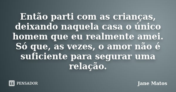 Então parti com as crianças, deixando naquela casa o único homem que eu realmente amei. Só que, as vezes, o amor não é suficiente para segurar uma relação.... Frase de Jane Matos.