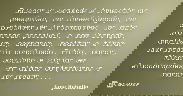 Buscar a verdade é investir na pesquisa, na investigação, na coletânea de informações, as mais diversas possível, e com isenção, analisar, comparar, meditar e t... Frase de Jane Rebello.