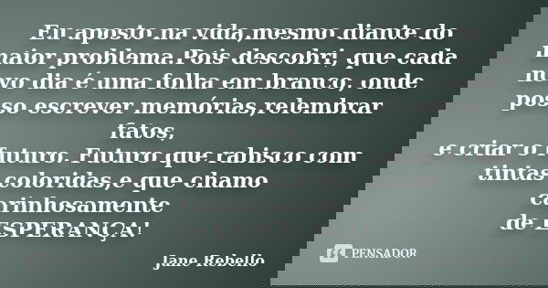 Eu aposto na vida,mesmo diante do maior problema.Pois descobri, que cada novo dia é uma folha em branco, onde posso escrever memórias,relembrar fatos, e criar o... Frase de Jane Rebello.
