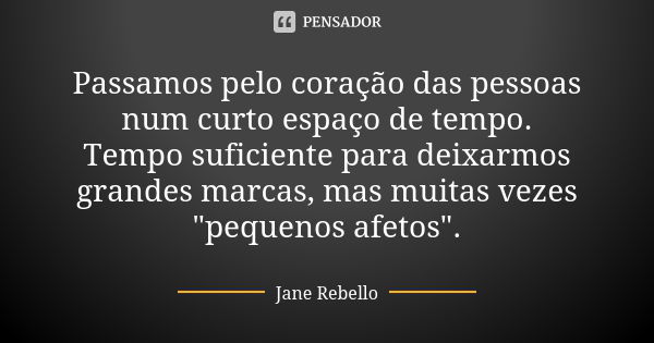 Passamos pelo coração das pessoas num curto espaço de tempo. Tempo suficiente para deixarmos grandes marcas, mas muitas vezes "pequenos afetos".... Frase de Jane Rebello.