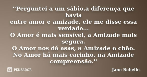 ''Perguntei a um sábio,a diferença que havia entre amor e amizade, ele me disse essa verdade... O Amor é mais sensível, a Amizade mais segura. O Amor nos dá asa... Frase de Jane Rebello.