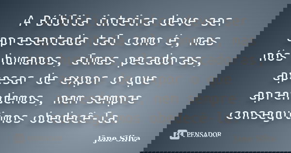 A Bíblia inteira deve ser apresentada tal como é, mas nós humanos, almas pecadoras, apesar de expor o que aprendemos, nem sempre conseguimos obedecê-la.... Frase de Jane Silva.
