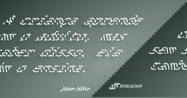A criança aprende com o adulto, mas sem saber disso, ela também o ensina.... Frase de Jane Silva.