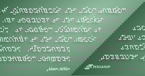 A ignorância te faz andar no escuro e te deixa cair, o saber ilumina o teu caminho e te faz mais confiante. Portanto, procure aprender sempre.... Frase de Jane Silva.