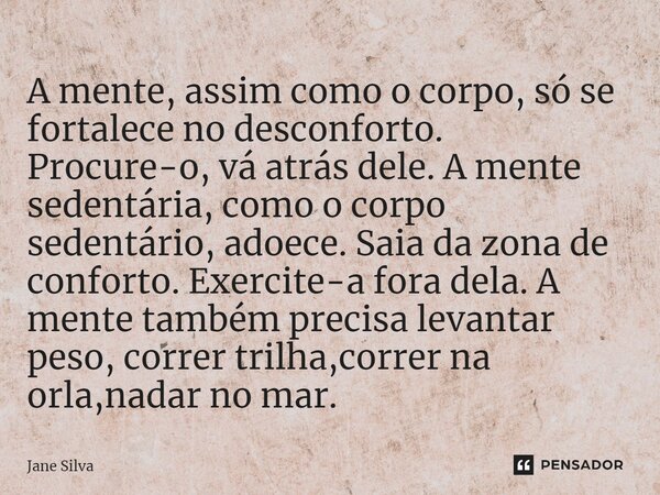 ⁠A mente, assim como o corpo, só se fortalece no desconforto. Procure-o, vá atrás dele. A mente sedentária, como o corpo sedentário, adoece. Saia da zona de con... Frase de Jane Silva.