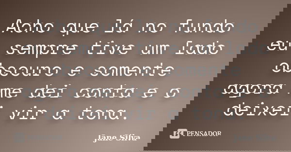 Acho que lá no fundo eu sempre tive um lado obscuro e somente agora me dei conta e o deixei vir a tona.... Frase de Jane Silva.