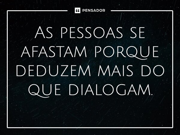 As pessoas se afastam porque deduzem mais do que dialogam.