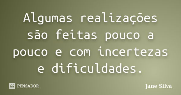 Algumas realizações são feitas pouco a pouco e com incertezas e dificuldades.... Frase de Jane Silva).