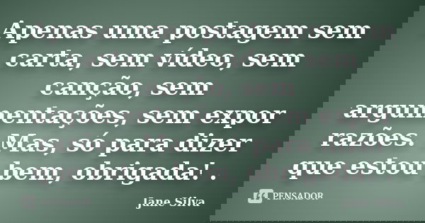 Apenas uma postagem sem carta, sem vídeo, sem canção, sem argumentações, sem expor razões. Mas, só para dizer que estou bem, obrigada! .... Frase de Jane Silva.