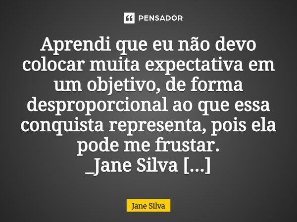 ⁠Aprendi que eu não devo colocar muita expectativa em um objetivo, de forma desproporcional ao que essa conquista representa, pois ela pode me frustar.... Frase de Jane Silva.