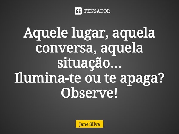 ⁠Aquele lugar, aquela conversa, aquela situação... Ilumina-te ou te apaga? Observe!... Frase de Jane Silva.