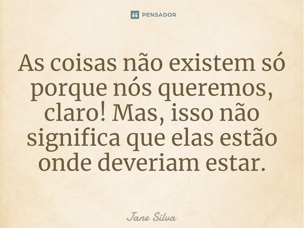 ⁠As coisas não existem só porque nós queremos, claro! Mas, isso não significa que elas estão onde deveriam estar.... Frase de Jane Silva.