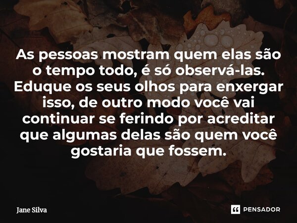 ⁠As pessoas mostram quem elas são o tempo todo, é só observá-las. Eduque os seus olhos para enxergar isso, de outro modo você vai continuar se ferindo por acred... Frase de Jane Silva.