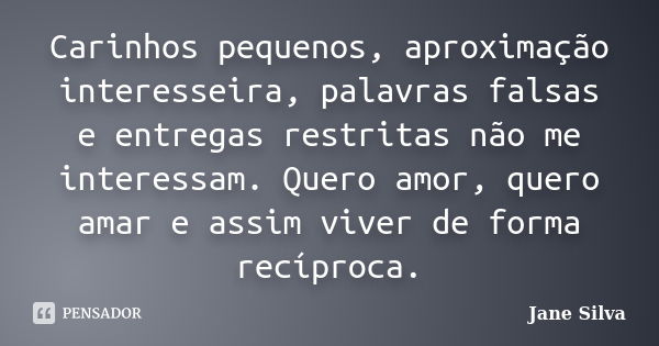 Carinhos pequenos, aproximação interesseira, palavras falsas e entregas restritas não me interessam. Quero amor, quero amar e assim viver de forma recíproca.... Frase de Jane Silva.