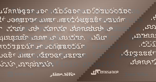 Conheço os falsos altruístas. Há sempre uma motivação ruim por trás de tanta bondade e preocupação com o outro. Sua filantropia e simpatia forçada são uma farsa... Frase de Jane Silva.