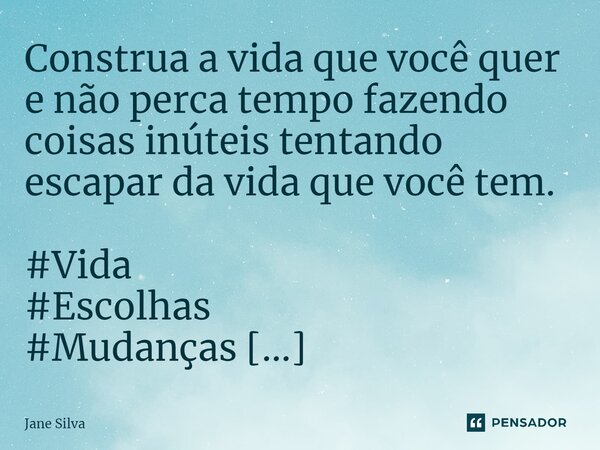 Construa a vida que você quer e não perca tempo fazendo coisas inúteis tentando escapar da vida que você tem.... Frase de Jane Silva.