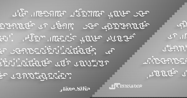 Da mesma forma que se aprende o bem, se aprende o mal. Por mais que você tenha sensibilidade, a insensibilidade do outro pode te contagiar.... Frase de Jane Silva.