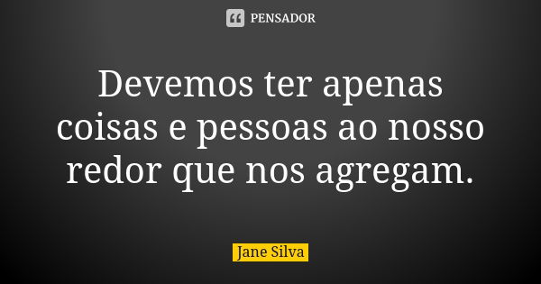 Devemos ter apenas coisas e pessoas ao nosso redor que nos agregam.... Frase de Jane Silva.