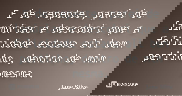 E de repente, parei de lamúrias e descobri que a felicidade estava ali bem pertinho, dentro de mim mesma.... Frase de Jane Silva.