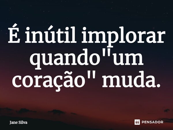 É inútil implorar quando "um coração" muda.... Frase de Jane Silva.