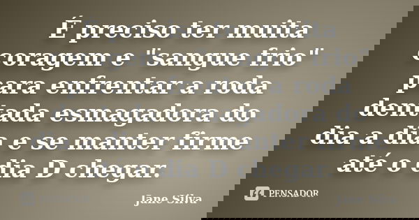 É preciso ter muita coragem e "sangue frio" para enfrentar a roda dentada esmagadora do dia a dia e se manter firme até o dia D chegar.... Frase de Jane Silva.